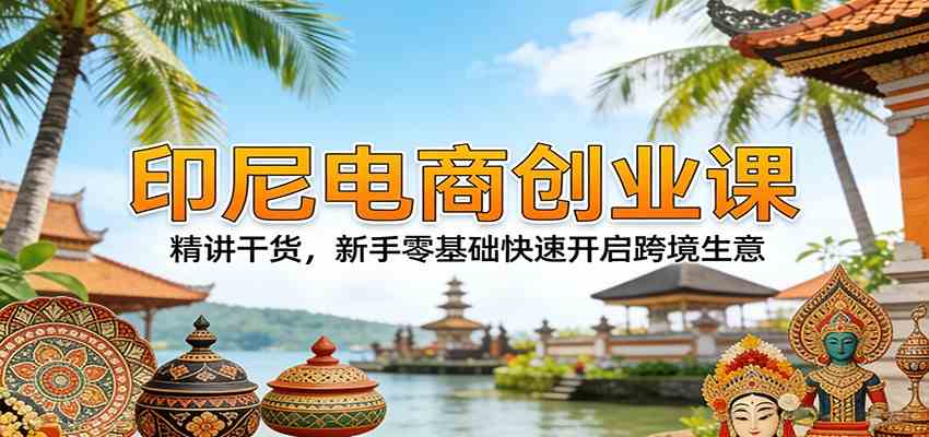 印尼电商创业课：精讲干货，新手零基础快速开启跨境生意-来友网创