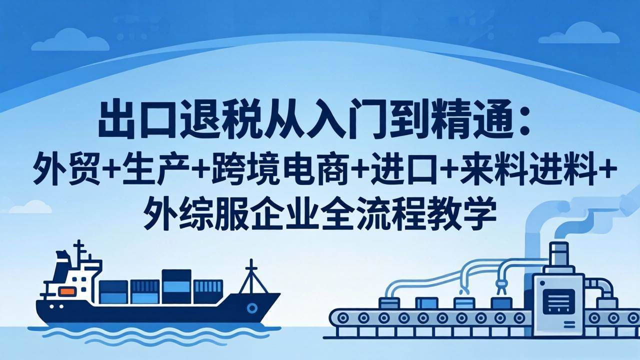 （18065期）出口退税从入门到精通：外贸+生产+跨境电商+进口+来料进料+外综服企业全流程教学-来友网创