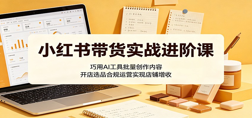 小红书带货实战进阶课：巧用AI工具批量创作内容，开店选品合规运营实现店铺增收-来友网创