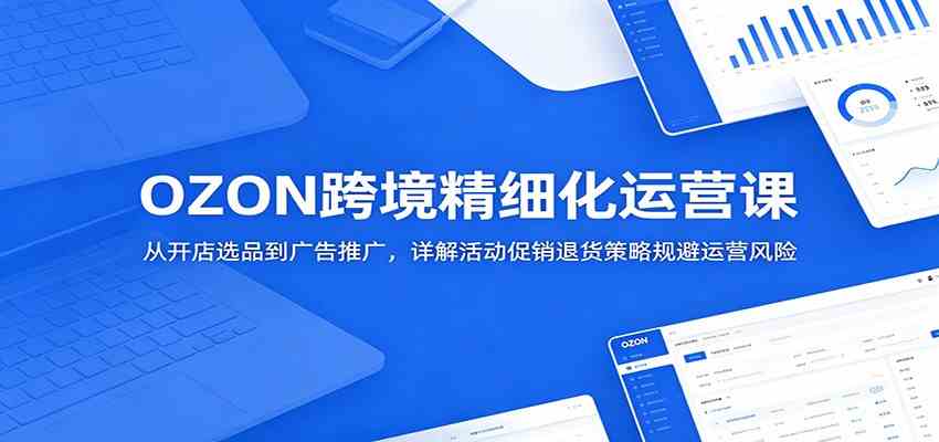 OZON跨境精细化运营课：从开店选品到广告推广，详解活动促销退货策略规避运营风险-来友网创