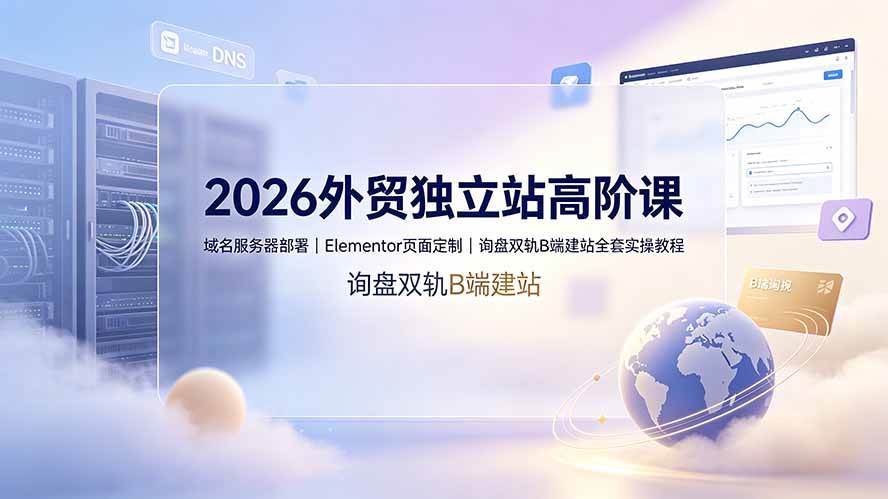 （19276期）2026外贸独立站高阶课·域名服务器部署｜Elementor页面定制｜询盘双轨B端建站全套实操教程-来友网创
